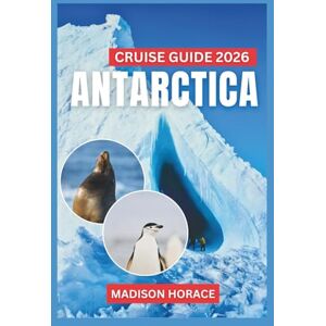 Horace, Madison Antarctica Cruise Guide 2026: A Complete Travel and Wildlife Guide to the Frozen Continent Horace, Madison Antarctica Cruise Guide 2026: A Complete Travel and Wildlife Guide to the Frozen Continent
