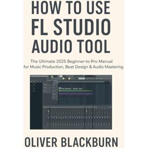 Blackburn, Oliver How to Use FL Studio Audio Tool: The Ultimate 2025 Beginner-to-Pro Manual for Music Production, Beat Design & Audio Mastering Blackburn, Oliver How to Use FL Studio Audio Tool: The Ultimate 2025 Beginner-to-Pro Manual for Music Production, Beat Design & Audio Mastering