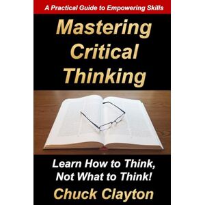 Clayton, Chuck Mastering Critical Thinking: Learn How to Think, Not What to Think! Clayton, Chuck Mastering Critical Thinking: Learn How to Think, Not What to Think!