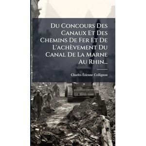 Collignon, Charles-Ãtienne Du Concours Des Canaux Et Des Chemins De Fer Et De L'achèvement Du Canal De La Marne Au Rhin... Collignon, Charles-Ãtienne Du Concours Des Canaux Et Des Chemins De Fer Et De L'achèvement Du Canal De La Marne Au Rhin...