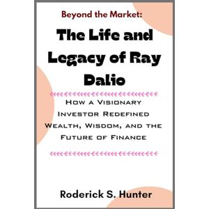 Hunter, Roderick S. Beyond the Mar ket: Th e Life and Legacy of Ray Dalio: How a Visionary Investor Redefined Wealth, Wisdom, and the Future of Finance Hunter, Roderick S. Beyond the Mar ket: Th e Life and Legacy of Ray Dalio: How a Visionary Investor Redefined Wealth, Wisdom, and the Future of Finance