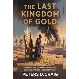 D. CRAIG, PETERS THE LAST KINGDOM OF GOLD: HOW POWER, FAITH, AND FIREARMS BROUGHT DOWN WEST AFRICA’S MIGHTIEST DYNASTY D. CRAIG, PETERS THE LAST KINGDOM OF GOLD: HOW POWER, FAITH, AND FIREARMS BROUGHT DOWN WEST AFRICA’S MIGHTIEST DYNASTY