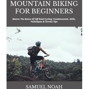 NOAH, SAMUEL MOUNTAIN BIKING FOR BEGINNERS: Master The Basics Of Off Road Cycling: Fundamentals, Skills, Techniques & Terrain Tips NOAH, SAMUEL MOUNTAIN BIKING FOR BEGINNERS: Master The Basics Of Off Road Cycling: Fundamentals, Skills, Techniques & Terrain Tips