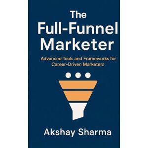 Sharma, Akshay The Full-Funnel Marketer: Advanced Tools and Frameworks for Career-Driven Marketers: 2 (The Marketing Mastery Series) Sharma, Akshay The Full-Funnel Marketer: Advanced Tools and Frameworks for Career-Driven Marketers: 2 (The Marketing Mastery Series)