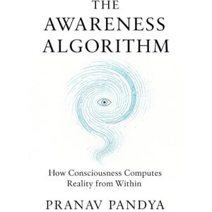 PANDYA, PRANAV THE AWARENESS ALGORITHM: How Consciousness Computes Reality from Within PANDYA, PRANAV THE AWARENESS ALGORITHM: How Consciousness Computes Reality from Within