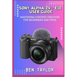 Taylor SONY ALPHA ZV–E10 USER GUIDE: MASTERING CONTENT CREATION FOR BEGINNERS AND PROS Taylor SONY ALPHA ZV–E10 USER GUIDE: MASTERING CONTENT CREATION FOR BEGINNERS AND PROS