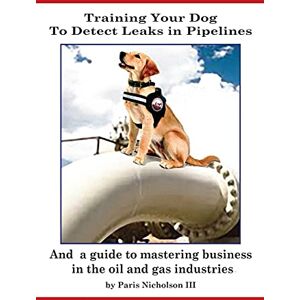 Nicholson III, Paris Training Your Dog to Detect Leaks In Pipelines: and a Guide to Mastering Business In the Oil and Gas Industries Nicholson III, Paris Training Your Dog to Detect Leaks In Pipelines: and a Guide to Mastering Business In the Oil and Gas Industries
