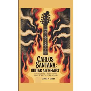 P. LESSER, GEORGE CARLOS SANTANA: GUITAR ALCHEMIST: THE FIERY JOURNEY OF A MUSICAL VISIONARY WHO SET THE WORLD ABLAZE WITH HIS GUITAR P. LESSER, GEORGE CARLOS SANTANA: GUITAR ALCHEMIST: THE FIERY JOURNEY OF A MUSICAL VISIONARY WHO SET THE WORLD ABLAZE WITH HIS GUITAR