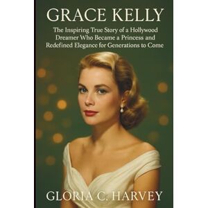 C. Harvey, Gloria Grace Kelly: The Inspiring True Story of a Hollywood Dreamer Who Became a Princess and Redefined Elegance for Generations to Come C. Harvey, Gloria Grace Kelly: The Inspiring True Story of a Hollywood Dreamer Who Became a Princess and Redefined Elegance for Generations to Come