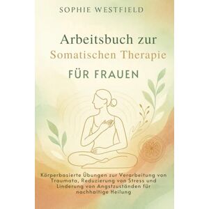 Westfield, Sophie Arbeitsbuch zur Somatischen Therapie für Frauen: Körperbasierte Übungen zur Verarbeitung von Traumata, Reduzierung von Stress und Linderung von Angstzuständen für nachhaltige Heilung Westfield, Sophie Arbeitsbuch zur Somatischen Therapie für Frauen: Körperbasierte Übungen zur Verarbeitung von Traumata, Reduzierung von Stress und Linderung von Angstzuständen für nachhaltige Heilung