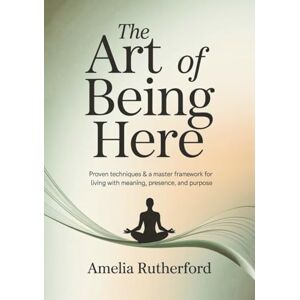 Rutherford, Amelia The Art of Being Here: Proven Techniques & a Master Framework for Living with Meaning, Presence, and Purpose Rutherford, Amelia The Art of Being Here: Proven Techniques & a Master Framework for Living with Meaning, Presence, and Purpose