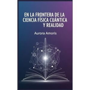 Amoris, Aurora En la Frontera de la Ciencia: Física Cuántica y Realidad (Tecnologías y ciencia cuánticas) Amoris, Aurora En la Frontera de la Ciencia: Física Cuántica y Realidad (Tecnologías y ciencia cuánticas)