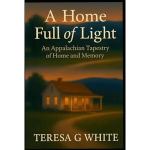 White KY, Teresa G A HOME FULL OF LIGHT: An Appalachian Tapestry of Home and Memory White KY, Teresa G A HOME FULL OF LIGHT: An Appalachian Tapestry of Home and Memory