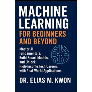 Kwon, Dr. Elias M. Machine Learning for Beginners and Beyond: Master AI Fundamentals, Build Smart Models, and Unlock High-Income Tech Careers with Real-World Applications Kwon, Dr. Elias M. Machine Learning for Beginners and Beyond: Master AI Fundamentals, Build Smart Models, and Unlock High-Income Tech Careers with Real-World Applications