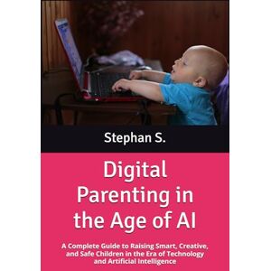 S., Stephan Digital Parenting in the Age of AI: A Complete Guide to Raising Smart, Creative, and Safe Children in the Era of Technology and Artificial Intelligence S., Stephan Digital Parenting in the Age of AI: A Complete Guide to Raising Smart, Creative, and Safe Children in the Era of Technology and Artificial Intelligence