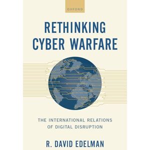 Edelman, R. David Rethinking Cyber Warfare: The International Relations of Digital Disruption Edelman, R. David Rethinking Cyber Warfare: The International Relations of Digital Disruption