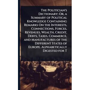 TBD The Politician's Dictionary; Or, a Summary of Political Knowledge Containing Remarks On the Interests, Connections, Forces, Revenues, Wealth, Credit, ... of Europe. Alphabetically Digested for T TBD The Politician's Dictionary; Or, a Summary of Political Knowledge Containing Remarks On the Interests, Connections, Forces, Revenues, Wealth, Credit, ... of Europe. Alphabetically Digested for T