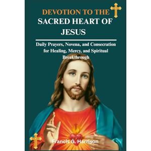 G. Harrison, Francis DEVOTION TO THE SACRED HEART OF JESUS: Daily Prayers, Novena, and Consecration for Healing, Mercy, and Spiritual Breakthrough G. Harrison, Francis DEVOTION TO THE SACRED HEART OF JESUS: Daily Prayers, Novena, and Consecration for Healing, Mercy, and Spiritual Breakthrough