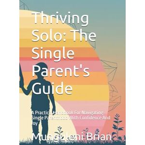 Brian, Munguleni Thriving Solo: The Single Parent's Guide: A Practical Handbook For Navigating Single Parenthood With Confidence And Joy Brian, Munguleni Thriving Solo: The Single Parent's Guide: A Practical Handbook For Navigating Single Parenthood With Confidence And Joy