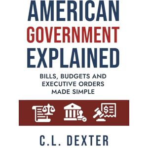 Dexter, C.L. American Government Explained: Bills, Budgets and Executive Orders Made Simple Dexter, C.L. American Government Explained: Bills, Budgets and Executive Orders Made Simple