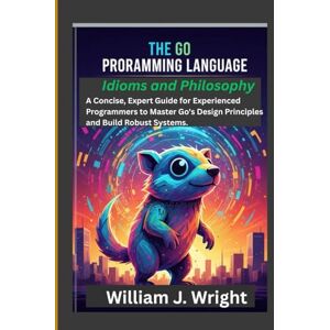 Wright, William J. The Go Programming Language: Idioms and Philosophy: A Concise, Expert Guide for Experienced Programmers to Master Go's Design Principles and Build Robust Systems. Wright, William J. The Go Programming Language: Idioms and Philosophy: A Concise, Expert Guide for Experienced Programmers to Master Go's Design Principles and Build Robust Systems.
