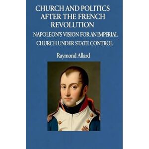 Allard, Raymond Church and Politics After the French Revolution: Napoleon's Vision for an Imperial Church Under State Control Allard, Raymond Church and Politics After the French Revolution: Napoleon's Vision for an Imperial Church Under State Control