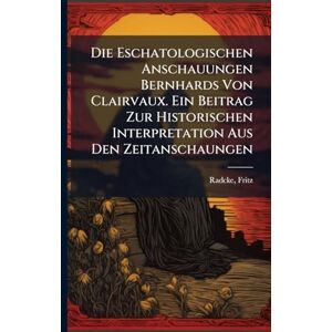 Fritz, Radcke Die Eschatologischen Anschauungen Bernhards Von Clairvaux. Ein Beitrag Zur Historischen Interpretation Aus Den Zeitanschaungen Fritz, Radcke Die Eschatologischen Anschauungen Bernhards Von Clairvaux. Ein Beitrag Zur Historischen Interpretation Aus Den Zeitanschaungen