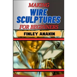 ANAKIN, FINLEY MAKING WIRE SCULPTURES FOR BEGINNERS: Essential Techniques, Tools, And Step-By-Step Projects For Creative Artworks And Projects ANAKIN, FINLEY MAKING WIRE SCULPTURES FOR BEGINNERS: Essential Techniques, Tools, And Step-By-Step Projects For Creative Artworks And Projects