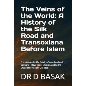 BASAK, DR D The Veins of the World: A History of the Silk Road and Transoxiana Before Islam: From Alexander the Great to Samarkand and Bukhara — How Trade, ... (The Complete World of Ancient Civilizations) BASAK, DR D The Veins of the World: A History of the Silk Road and Transoxiana Before Islam: From Alexander the Great to Samarkand and Bukhara — How Trade, ... (The Complete World of Ancient Civilizations)