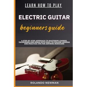 NEWMAN, ROLANDO LEARN HOW TO PLAY ELECTRIC GUITAR BEGINNERS GUIDE: A Step-By-Step Approach To Mastering Chords, Techniques And Songs With Easy-To-Follow Lessons And Practice Tips For Aspiring Musicians NEWMAN, ROLANDO LEARN HOW TO PLAY ELECTRIC GUITAR BEGINNERS GUIDE: A Step-By-Step Approach To Mastering Chords, Techniques And Songs With Easy-To-Follow Lessons And Practice Tips For Aspiring Musicians