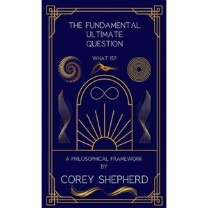 Shepherd, Corey The Fundamental Ultimate Question What is?: A philosophical Framework Shepherd, Corey The Fundamental Ultimate Question What is?: A philosophical Framework