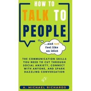 Richards, A. Michael How to Talk to People (and not feel like an idiot): The Communication Skills You Need to Cut Through Social Anxiety, Connect With Anyone, and Spark Engaging Conversations Richards, A. Michael How to Talk to People (and not feel like an idiot): The Communication Skills You Need to Cut Through Social Anxiety, Connect With Anyone, and Spark Engaging Conversations