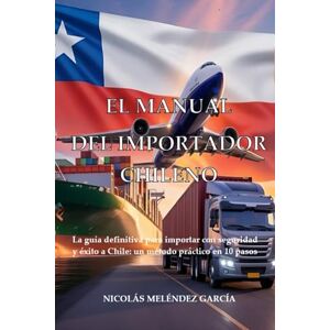 Melendez García, Nicolás A. El Manual del Importador Chileno: La guía definitiva para importar con seguridad y éxito a Chile: un método práctico en 10 pasos. Melendez García, Nicolás A. El Manual del Importador Chileno: La guía definitiva para importar con seguridad y éxito a Chile: un método práctico en 10 pasos.