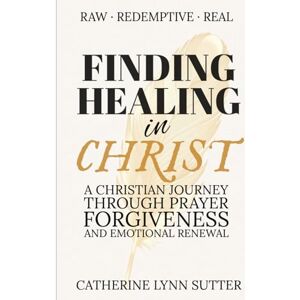 Sutter, Catherine Lynn Finding Healing in Christ: A Christian Journey Through Prayer, Forgiveness, and Emotional Renewal Sutter, Catherine Lynn Finding Healing in Christ: A Christian Journey Through Prayer, Forgiveness, and Emotional Renewal