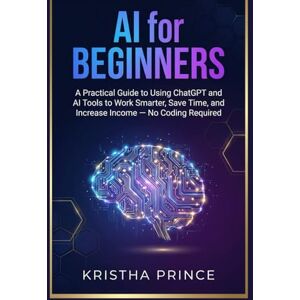 Prince, Kristha AI for Beginners: A Practical Guide to Using ChatGPT and AI Tools to Work Smarter, Save Time, and Increase Income — No Coding Required Prince, Kristha AI for Beginners: A Practical Guide to Using ChatGPT and AI Tools to Work Smarter, Save Time, and Increase Income — No Coding Required