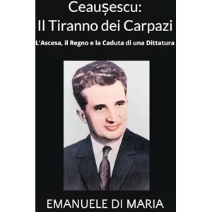 Di Maria, Emanuele Ceaușescu: Il Tiranno dei Carpazi: L'Ascesa, il Regno e la Caduta di una Dittatura Di Maria, Emanuele Ceaușescu: Il Tiranno dei Carpazi: L'Ascesa, il Regno e la Caduta di una Dittatura