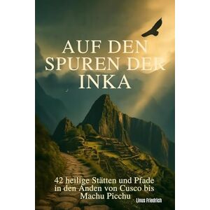 Friedrich, Linus Auf den Spuren der Inka: 42 heilige Stätten und Pfade in den Anden von Cusco bis Machu Picchu Friedrich, Linus Auf den Spuren der Inka: 42 heilige Stätten und Pfade in den Anden von Cusco bis Machu Picchu