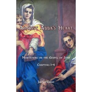 Elzner, Joshua Against Abba's Heart: Meditations on the Gospel of John. Chapters 1-4 Elzner, Joshua Against Abba's Heart: Meditations on the Gospel of John. Chapters 1-4