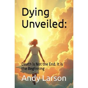 Larson, Andy Dying Unveiled:: Death is Not the End. It is the Beginning Larson, Andy Dying Unveiled:: Death is Not the End. It is the Beginning