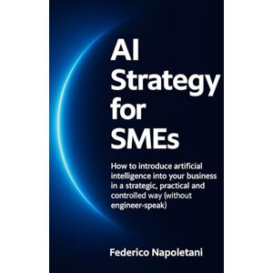 Napoletani, Federico AI Strategy for SMEs: How to introduce artificial intelligence into your business in a strategic, practical and controlled way (without engineer-speak) Napoletani, Federico AI Strategy for SMEs: How to introduce artificial intelligence into your business in a strategic, practical and controlled way (without engineer-speak)
