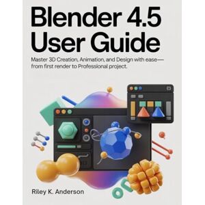 Anderson, Riley K. Blender 4.5 User Guide: Master 3D Creation, Animation, and Design with Ease—From First Render to Professional Project Anderson, Riley K. Blender 4.5 User Guide: Master 3D Creation, Animation, and Design with Ease—From First Render to Professional Project