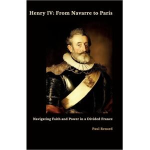 Renard, Paul Henry IV: From Navarre to Paris: Navigating Faith and Power in a Divided France Renard, Paul Henry IV: From Navarre to Paris: Navigating Faith and Power in a Divided France
