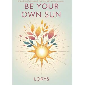 S, Lory Be Your Own Sun: A Guide to Cultivating Inner Strength and Lasting Joy S, Lory Be Your Own Sun: A Guide to Cultivating Inner Strength and Lasting Joy