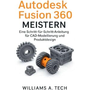 A. Tech, Williams Autodesk Fusion 360 MEISTERN: Eine Schritt-für-Schritt-Anleitung für CAD-Modellierung und Produktdesign A. Tech, Williams Autodesk Fusion 360 MEISTERN: Eine Schritt-für-Schritt-Anleitung für CAD-Modellierung und Produktdesign