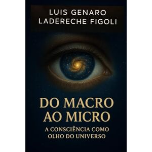 LADERECHE FIGOLI, LUIS GENARO Do Macro ao Micro: A Consciência como Olho do Universo LADERECHE FIGOLI, LUIS GENARO Do Macro ao Micro: A Consciência como Olho do Universo
