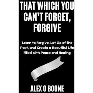 Boone, Alex G That Which You Can’t Forget, Forgive: Learn to Forgive, Let Go of the Past, and Create a Beautiful Life Filled with Peace and Healing Boone, Alex G That Which You Can’t Forget, Forgive: Learn to Forgive, Let Go of the Past, and Create a Beautiful Life Filled with Peace and Healing