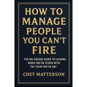 Matterson, Chet How to Manage People You Can’t Fire: The No-Excuse Guide to Leading When You’re Stuck with the Team You’ve Got Matterson, Chet How to Manage People You Can’t Fire: The No-Excuse Guide to Leading When You’re Stuck with the Team You’ve Got