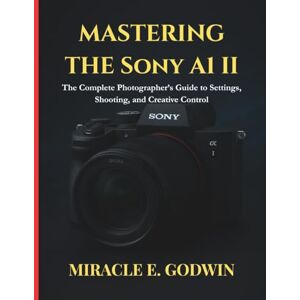 E. GODWIN, MIRACLE Mastering the Sony A1 II:: The Complete Photographer’s Guide to Settings, Shooting, and Creative Control E. GODWIN, MIRACLE Mastering the Sony A1 II:: The Complete Photographer’s Guide to Settings, Shooting, and Creative Control