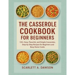 A. Dawson, Scarlett THE CASSEROLE COOKBOOK FOR BEGINNERS: 130+ Easy, Flavorful, and Simple Casseroles, Step-by-Step Recipes for Beginners and Busy Home Cooks A. Dawson, Scarlett THE CASSEROLE COOKBOOK FOR BEGINNERS: 130+ Easy, Flavorful, and Simple Casseroles, Step-by-Step Recipes for Beginners and Busy Home Cooks