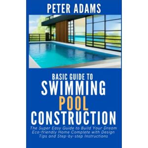 Adams, Peter Basic Guide To Swimming Pool Construction: The Ultimate Guide to Building a Swimming Pool with Insight into the Step-by-Step Process from Start to Finish (The Ultimate Pool Owner's Guide) Adams, Peter Basic Guide To Swimming Pool Construction: The Ultimate Guide to Building a Swimming Pool with Insight into the Step-by-Step Process from Start to Finish (The Ultimate Pool Owner's Guide)